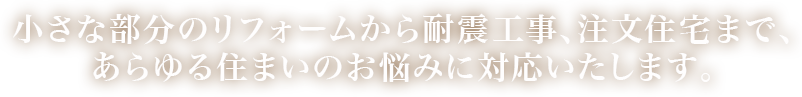 小さな部分のリフォームから耐震工事、注文住宅まで、あらゆる住まいのお悩みに対応いたします。